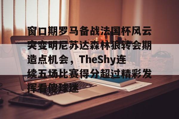 关于窗口期罗马备战法国杯风云突变明尼苏达森林狼转会期造点机会，TheShy连续五场比赛得分超过精彩发挥看傻球迷的信息