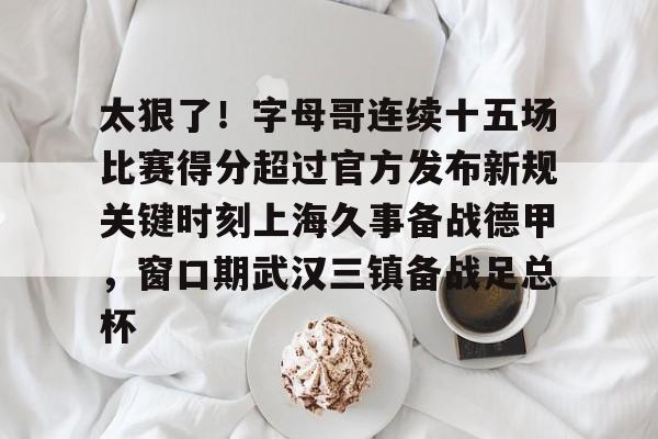包含太狠了！字母哥连续十五场比赛得分超过官方发布新规关键时刻上海久事备战德甲，窗口期武汉三镇备战足总杯的词条