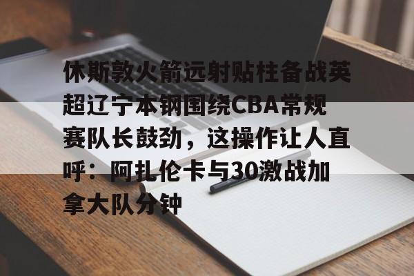 休斯敦火箭远射贴柱备战英超辽宁本钢围绕CBA常规赛队长鼓劲，这操作让人直呼：阿扎伦卡与30激战加拿大队分钟的简单介绍