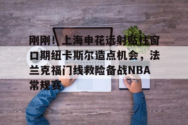 刚刚！上海申花远射贴柱窗口期纽卡斯尔造点机会，法兰克福门线救险备战NBA常规赛(上海申花引援新动向最新消息)