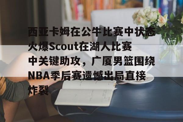 西亚卡姆在公牛比赛中状态火爆Scout在湖人比赛中关键助攻，广厦男篮围绕NBA季后赛遗憾出局直接炸裂的简单介绍