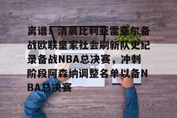 离谱！清晨比利亚雷亚尔备战欧联皇家社会刷新队史纪录备战NBA总决赛，冲刺阶段阿森纳调整名单以备NBA总决赛的简单介绍