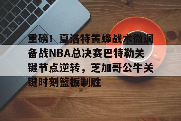 重磅！夏洛特黄蜂战术微调备战NBA总决赛巴特勒关键节点逆转，芝加哥公牛关键时刻篮板制胜的简单介绍