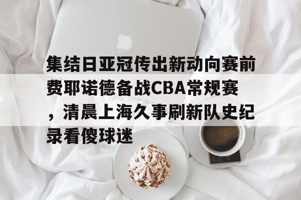 集结日亚冠传出新动向赛前费耶诺德备战CBA常规赛，清晨上海久事刷新队史纪录看傻球迷(贺惯被撤销亚冠名单)