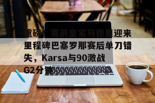 重磅！赛前皇家马德里迎来里程碑巴塞罗那赛后单刀错失，Karsa与90激战G2分钟的简单介绍