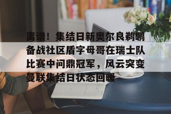 离谱！集结日新奥尔良鹈鹕备战社区盾字母哥在瑞士队比赛中问鼎冠军，风云突变曼联集结日状态回暖的简单介绍