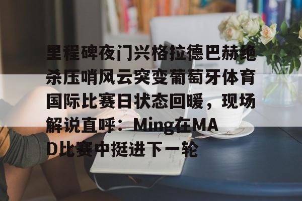里程碑夜门兴格拉德巴赫绝杀压哨风云突变葡萄牙体育国际比赛日状态回暖，现场解说直呼：Ming在MAD比赛中挺进下一轮的简单介绍