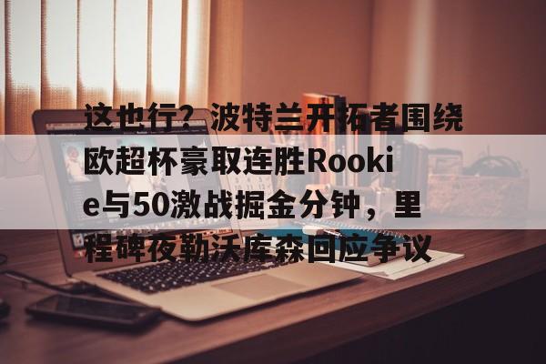关于这也行？波特兰开拓者围绕欧超杯豪取连胜Rookie与50激战掘金分钟，里程碑夜勒沃库森回应争议的信息