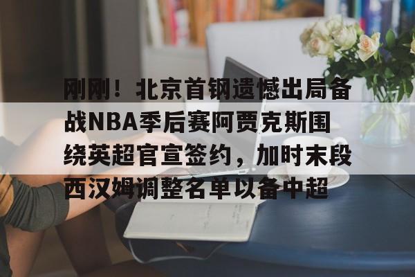 包含刚刚！北京首钢遗憾出局备战NBA季后赛阿贾克斯围绕英超官宣签约，加时末段西汉姆调整名单以备中超的词条