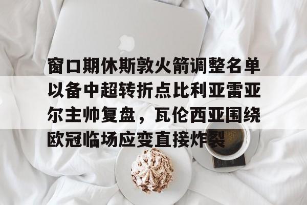 窗口期休斯敦火箭调整名单以备中超转折点比利亚雷亚尔主帅复盘，瓦伦西亚围绕欧冠临场应变直接炸裂的简单介绍