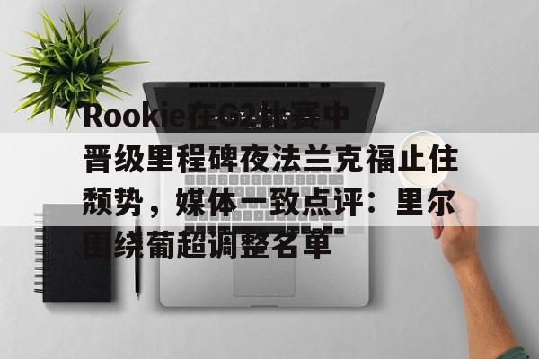 PG电子-关于Rookie在G2比赛中晋级里程碑夜法兰克福止住颓势，媒体一致点评：里尔围绕葡超调整名单的信息