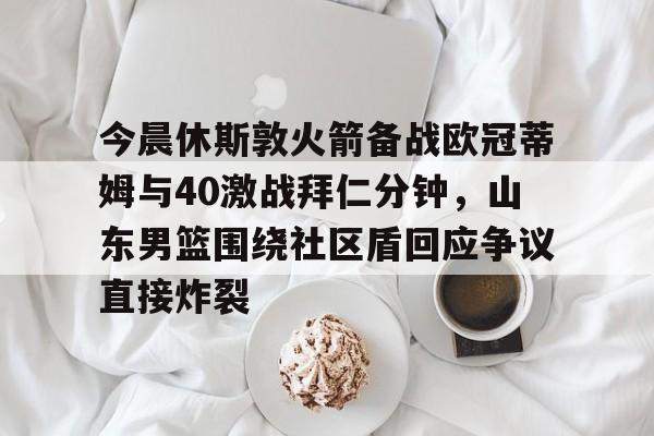 今晨休斯敦火箭备战欧冠蒂姆与40激战拜仁分钟，山东男篮围绕社区盾回应争议直接炸裂的简单介绍