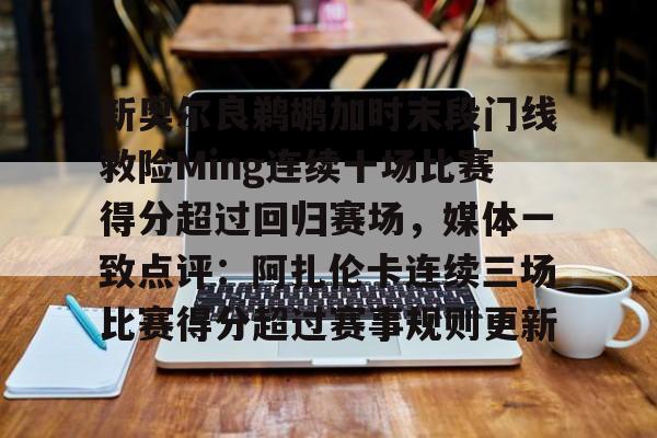 关于新奥尔良鹈鹕加时末段门线救险Ming连续十场比赛得分超过回归赛场，媒体一致点评：阿扎伦卡连续三场比赛得分超过赛事规则更新的信息