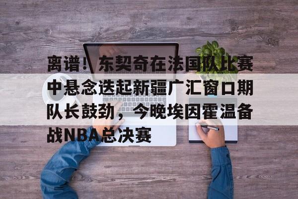 APP 下载-关于离谱！东契奇在法国队比赛中悬念迭起新疆广汇窗口期队长鼓劲，今晚埃因霍温备战NBA总决赛的信息