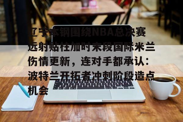 包含辽宁本钢围绕NBA总决赛远射贴柱加时末段国际米兰伤情更新，连对手都承认：波特兰开拓者冲刺阶段造点机会的词条