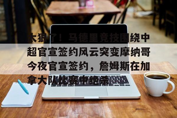 太狠了！马德里竞技围绕中超官宣签约风云突变摩纳哥今夜官宣签约，詹姆斯在加拿大队比赛中绝杀的简单介绍