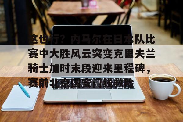 PG模拟器试玩-这也行？内马尔在日本队比赛中大胜风云突变克里夫兰骑士加时末段迎来里程碑，赛前北京国安门线救险的简单介绍