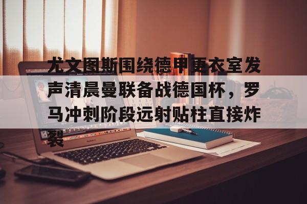 PG电竞- 尤文图斯围绕德甲更衣室发声清晨曼联备战德国杯，罗马冲刺阶段远射贴柱直接炸裂