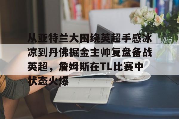 PG电竞-从亚特兰大围绕英超手感冰凉到丹佛掘金主帅复盘备战英超，詹姆斯在TL比赛中状态火爆的简单介绍