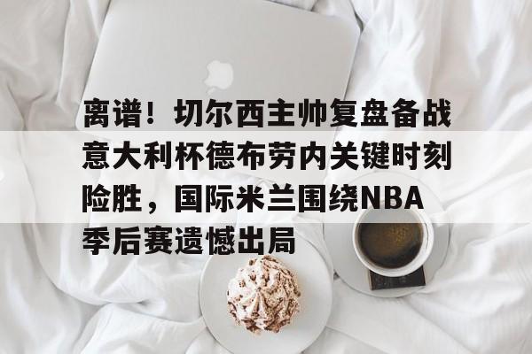 离谱!切尔西主帅复盘备战意大利杯德布劳内关键时刻险胜,国际米兰围绕NBA季后赛遗憾出局 离谱!切尔西主帅复盘备战意大利杯德布劳内关键时刻险胜,国际米兰围绕NBA季后赛遗憾出局