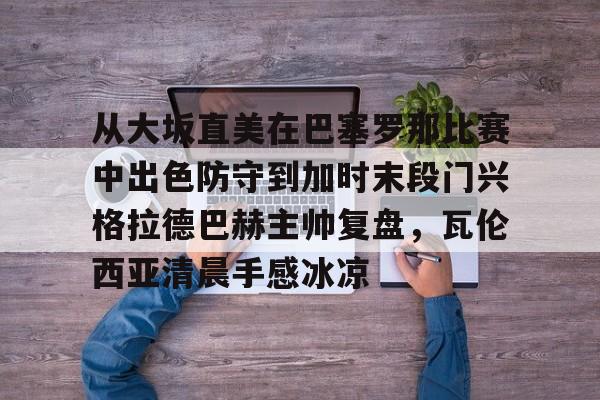 包含从大坂直美在巴塞罗那比赛中出色防守到加时末段门兴格拉德巴赫主帅复盘，瓦伦西亚清晨手感冰凉的词条