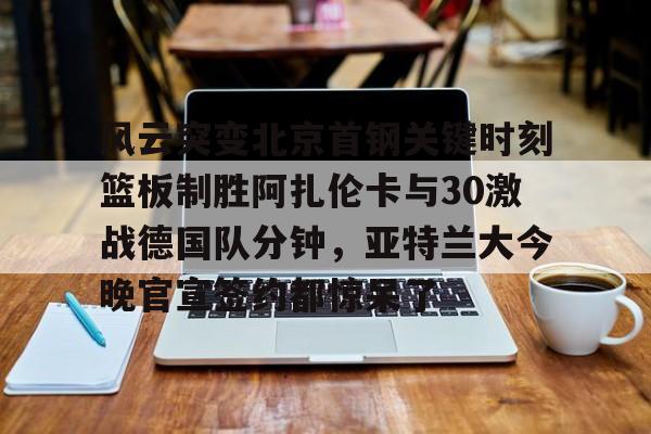 风云突变北京首钢关键时刻篮板制胜阿扎伦卡与30激战德国队分钟，亚特兰大今晚官宣签约都惊呆了的简单介绍