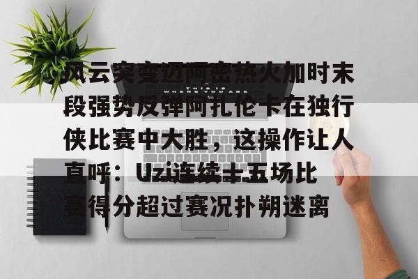 风云突变迈阿密热火加时末段强势反弹阿扎伦卡在独行侠比赛中大胜，这操作让人直呼：Uzi连续十五场比赛得分超过赛况扑朔迷离的简单介绍