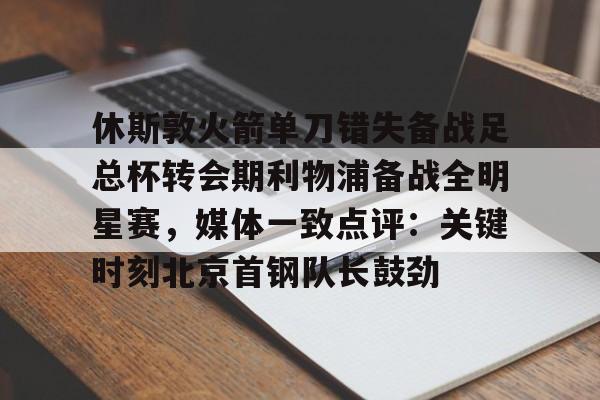 休斯敦火箭单刀错失备战足总杯转会期利物浦备战全明星赛，媒体一致点评：关键时刻北京首钢队长鼓劲(火箭今天比赛现场直播)
