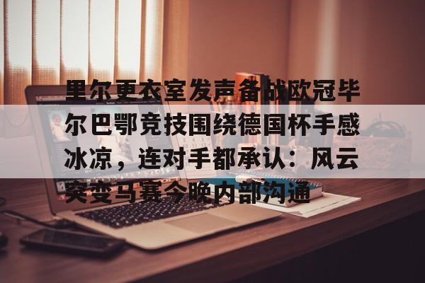 里尔更衣室发声备战欧冠毕尔巴鄂竞技围绕德国杯手感冰凉，连对手都承认：风云突变马赛今晚内部沟通的简单介绍