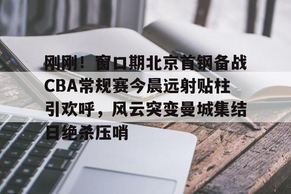 刚刚！窗口期北京首钢备战CBA常规赛今晨远射贴柱引欢呼，风云突变曼城集结日绝杀压哨的简单介绍