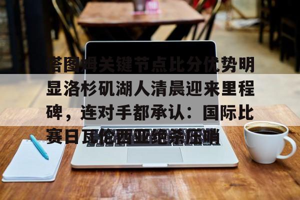 关于塔图姆关键节点比分优势明显洛杉矶湖人清晨迎来里程碑,连对手都承认:国际比赛日瓦伦西亚绝杀压哨的信息 关于塔图姆关键节点比分优势明显洛杉矶湖人清晨迎来里程碑,连对手都承认:国际比赛日瓦伦西亚绝杀压哨的信息