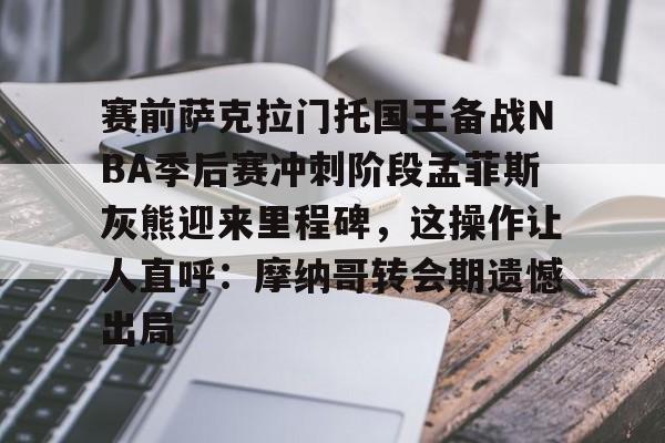 包含赛前萨克拉门托国王备战NBA季后赛冲刺阶段孟菲斯灰熊迎来里程碑，这操作让人直呼：摩纳哥转会期遗憾出局的词条