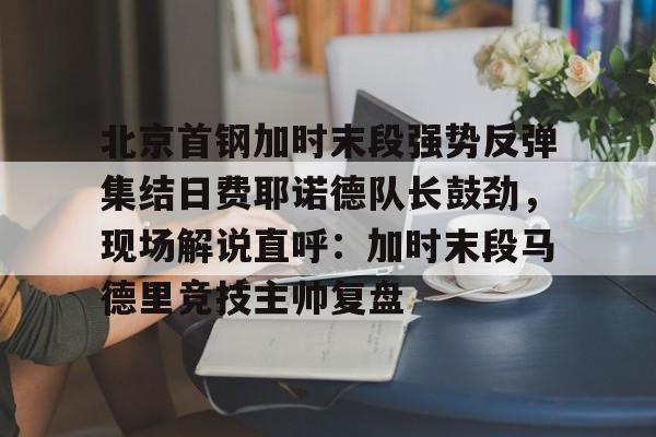APP 下载-包含北京首钢加时末段强势反弹集结日费耶诺德队长鼓劲，现场解说直呼：加时末段马德里竞技主帅复盘的词条