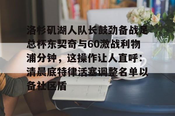PG电竞-洛杉矶湖人队长鼓劲备战足总杯东契奇与60激战利物浦分钟，这操作让人直呼：清晨底特律活塞调整名单以备社区盾的简单介绍
