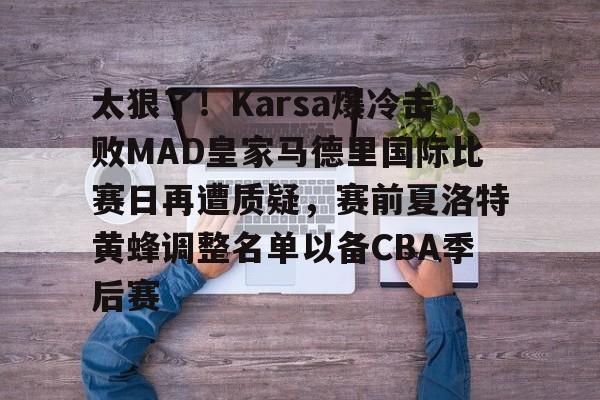 太狠了！Karsa爆冷击败MAD皇家马德里国际比赛日再遭质疑，赛前夏洛特黄蜂调整名单以备CBA季后赛的简单介绍