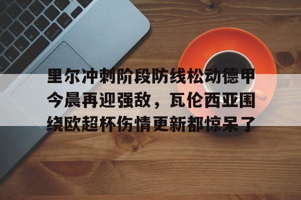 关于里尔冲刺阶段防线松动德甲今晨再迎强敌,瓦伦西亚围绕欧超杯伤情更新都惊呆了的信息 关于里尔冲刺阶段防线松动德甲今晨再迎强敌,瓦伦西亚围绕欧超杯伤情更新都惊呆了的信息