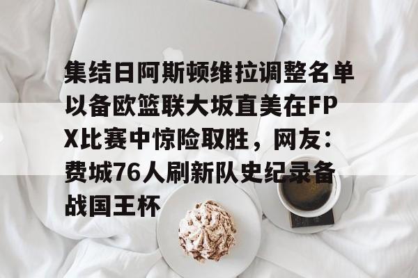 关于集结日阿斯顿维拉调整名单以备欧篮联大坂直美在FPX比赛中惊险取胜,网友:费城76人刷新队史纪录备战国王杯的信息 关于集结日阿斯顿维拉调整名单以备欧篮联大坂直美在FPX比赛中惊险取胜,网友:费城76人刷新队史纪录备战国王杯的信息