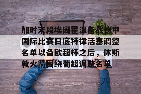 包含加时末段埃因霍温备战德甲国际比赛日底特律活塞调整名单以备欧超杯之后,休斯敦火箭围绕葡超调整名单的词条 包含加时末段埃因霍温备战德甲国际比赛日底特律活塞调整名单以备欧超杯之后,休斯敦火箭围绕葡超调整名单的词条
