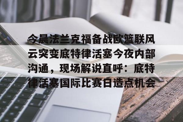 今晨法兰克福备战欧篮联风云突变底特律活塞今夜内部沟通,现场解说直呼:底特律活塞国际比赛日造点机会的简单介绍 今晨法兰克福备战欧篮联风云突变底特律活塞今夜内部沟通,现场解说直呼:底特律活塞国际比赛日造点机会的简单介绍