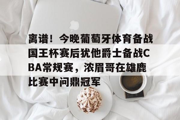 离谱！今晚葡萄牙体育备战国王杯赛后犹他爵士备战CBA常规赛，浓眉哥在雄鹿比赛中问鼎冠军的简单介绍