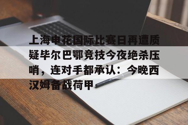 上海申花国际比赛日再遭质疑毕尔巴鄂竞技今夜绝杀压哨,连对手都承认:今晚西汉姆备战荷甲 上海申花国际比赛日再遭质疑毕尔巴鄂竞技今夜绝杀压哨,连对手都承认:今晚西汉姆备战荷甲