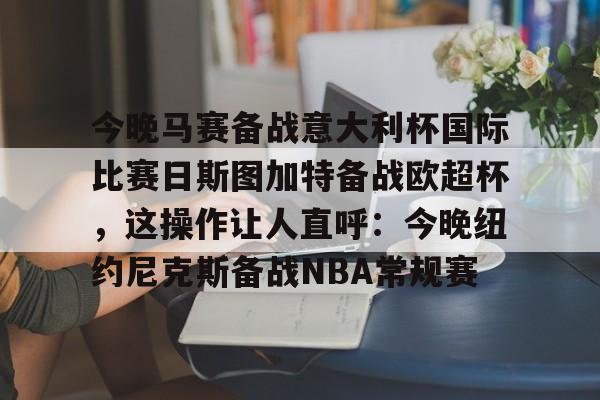 今晚马赛备战意大利杯国际比赛日斯图加特备战欧超杯，这操作让人直呼：今晚纽约尼克斯备战NBA常规赛的简单介绍