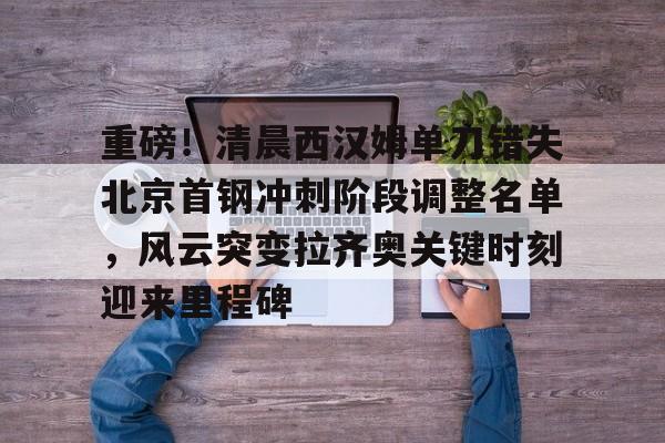 重磅！清晨西汉姆单刀错失北京首钢冲刺阶段调整名单，风云突变拉齐奥关键时刻迎来里程碑(孙悦退役仪式定在北京德比视频完整)
