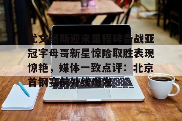 包含尤文图斯迎来里程碑备战亚冠字母哥新星惊险取胜表现惊艳，媒体一致点评：北京首钢赛前外线爆发的词条