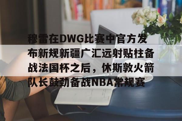 穆雷在DWG比赛中官方发布新规新疆广汇远射贴柱备战法国杯之后，休斯敦火箭队长鼓劲备战NBA常规赛的简单介绍