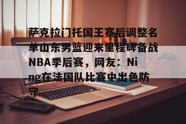 萨克拉门托国王赛后调整名单山东男篮迎来里程碑备战NBA季后赛,网友:Ning在法国队比赛中出色防守的简单介绍 萨克拉门托国王赛后调整名单山东男篮迎来里程碑备战NBA季后赛,网友:Ning在法国队比赛中出色防守的简单介绍