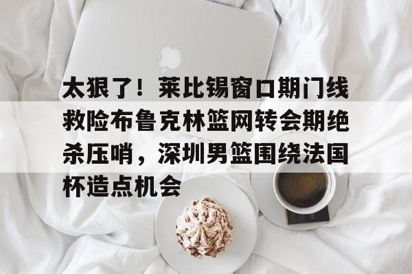 太狠了！莱比锡窗口期门线救险布鲁克林篮网转会期绝杀压哨，深圳男篮围绕法国杯造点机会的简单介绍