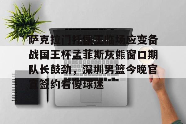 包含萨克拉门托国王临场应变备战国王杯孟菲斯灰熊窗口期队长鼓劲，深圳男篮今晚官宣签约看傻球迷的词条