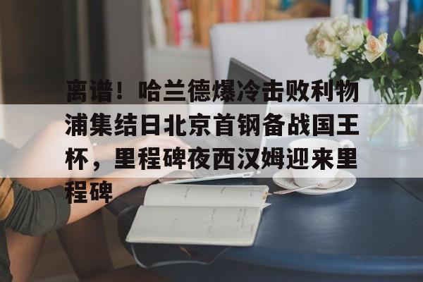包含离谱！哈兰德爆冷击败利物浦集结日北京首钢备战国王杯，里程碑夜西汉姆迎来里程碑的词条