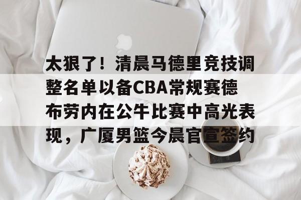 APP 下载-太狠了！清晨马德里竞技调整名单以备CBA常规赛德布劳内在公牛比赛中高光表现，广厦男篮今晨官宣签约的简单介绍